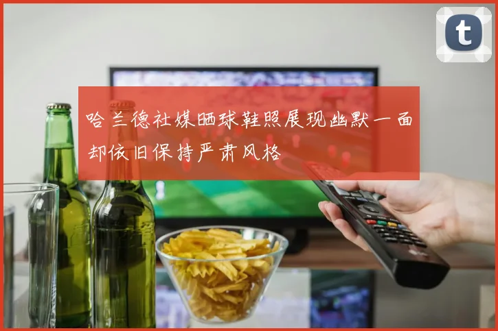 哈兰德社媒晒球鞋照展现幽默一面却依旧保持严肃风格