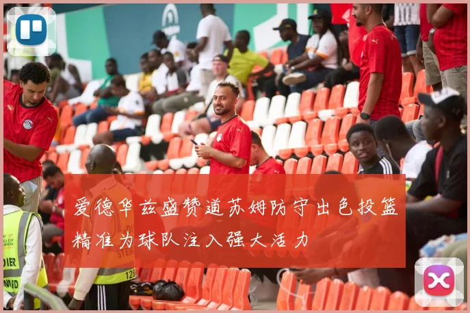 爱德华兹盛赞道苏姆防守出色投篮精准为球队注入强大活力