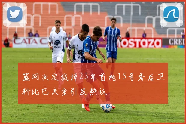 篮网决定裁掉23年首轮15号秀后卫科比巴夫金引发热议