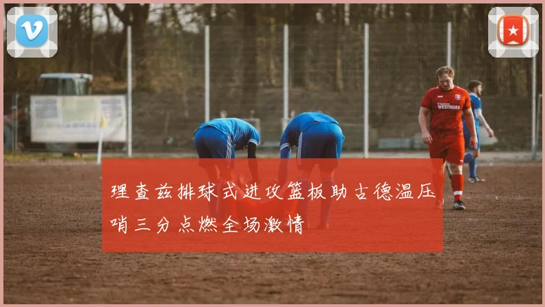 理查兹排球式进攻篮板助古德温压哨三分点燃全场激情