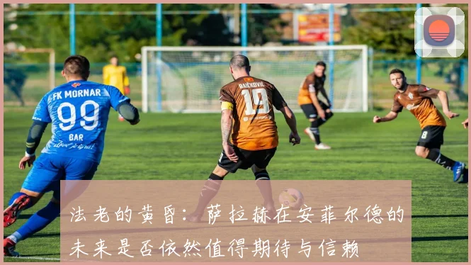 法老的黄昏：萨拉赫在安菲尔德的未来是否依然值得期待与信赖