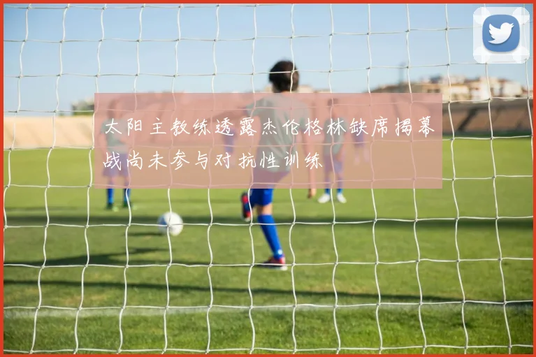 太阳主教练透露杰伦格林缺席揭幕战尚未参与对抗性训练