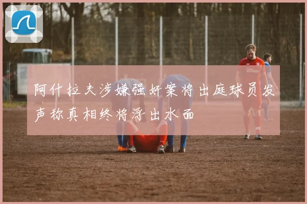 阿什拉夫涉嫌强奸案将出庭球员发声称真相终将浮出水面