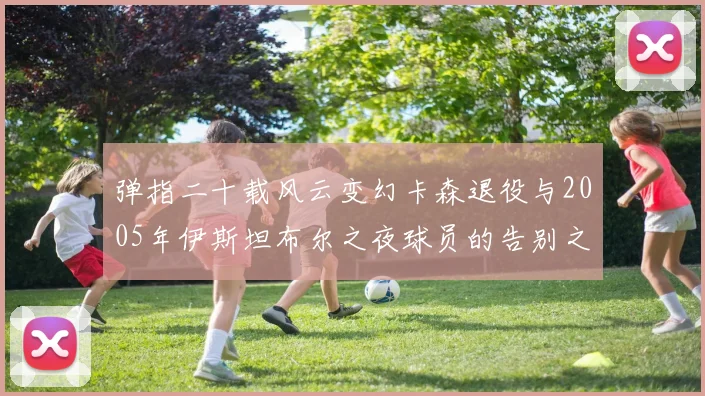 弹指二十载风云变幻卡森退役与2005年伊斯坦布尔之夜球员的告别之路