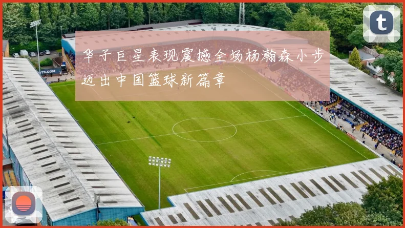 华子巨星表现震撼全场杨瀚森小步迈出中国篮球新篇章