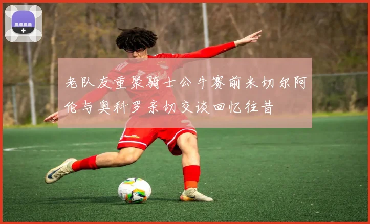 老队友重聚骑士公牛赛前米切尔阿伦与奥科罗亲切交谈回忆往昔