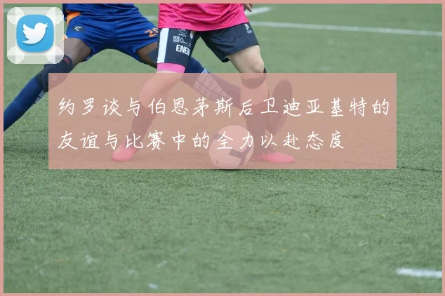 约罗谈与伯恩茅斯后卫迪亚基特的友谊与比赛中的全力以赴态度