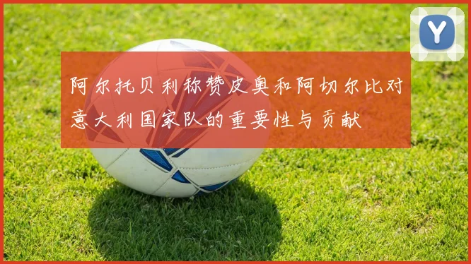阿尔托贝利称赞皮奥和阿切尔比对意大利国家队的重要性与贡献
