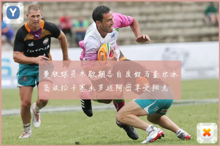曼联球员冬歇期各自度假马奎尔冰岛放松卡塞米罗迈阿密享受阳光