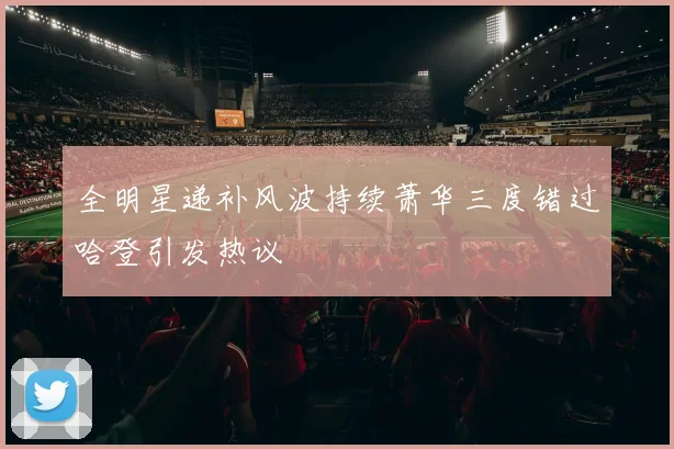全明星递补风波持续萧华三度错过哈登引发热议
