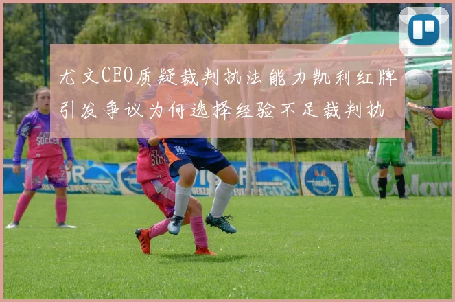 尤文CEO质疑裁判执法能力凯利红牌引发争议为何选择经验不足裁判执法欧冠比赛