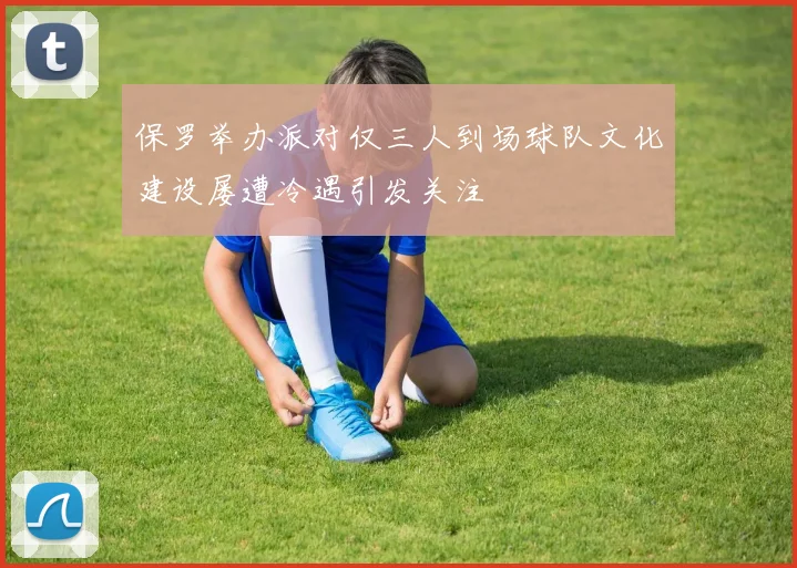 保罗举办派对仅三人到场球队文化建设屡遭冷遇引发关注