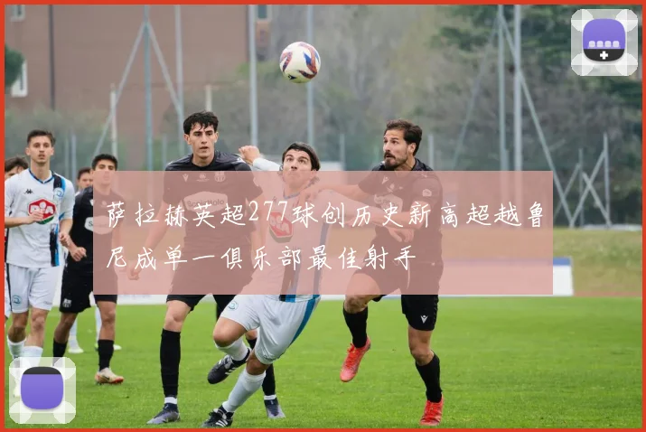 萨拉赫英超277球创历史新高超越鲁尼成单一俱乐部最佳射手
