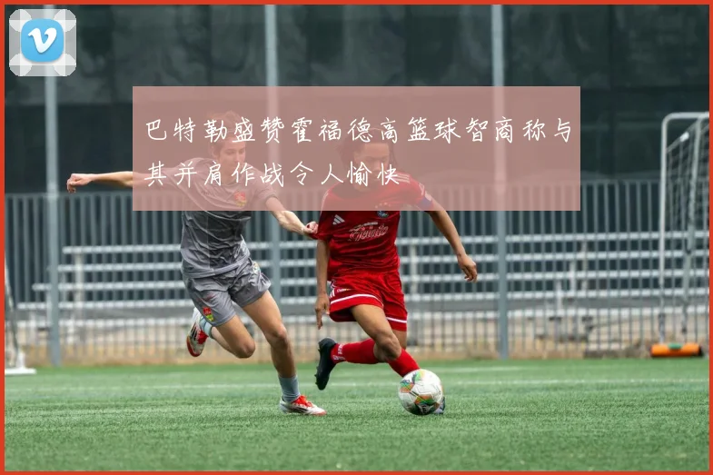 巴特勒盛赞霍福德高篮球智商称与其并肩作战令人愉快