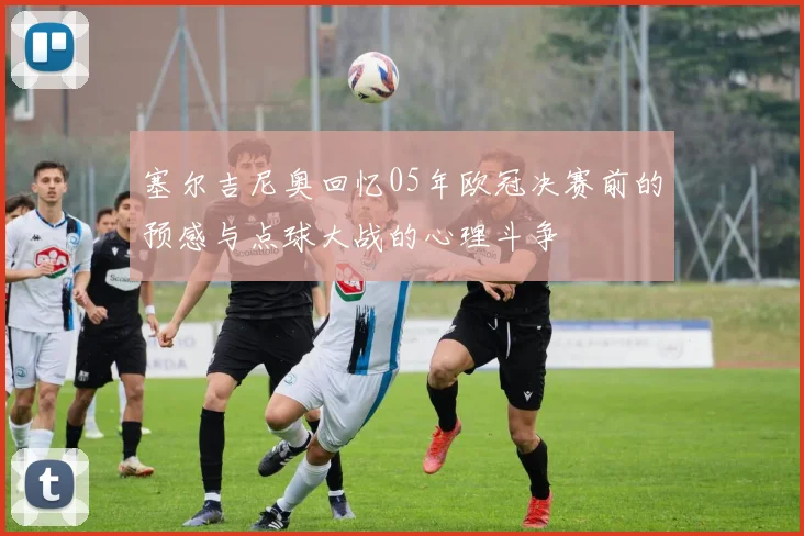 塞尔吉尼奥回忆05年欧冠决赛前的预感与点球大战的心理斗争