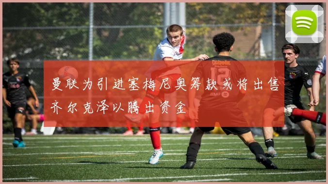 曼联为引进塞梅尼奥筹款或将出售齐尔克泽以腾出资金