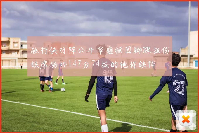 独行侠对阵公牛华盛顿因脚踝扭伤缺席场均147分74板的他将缺阵
