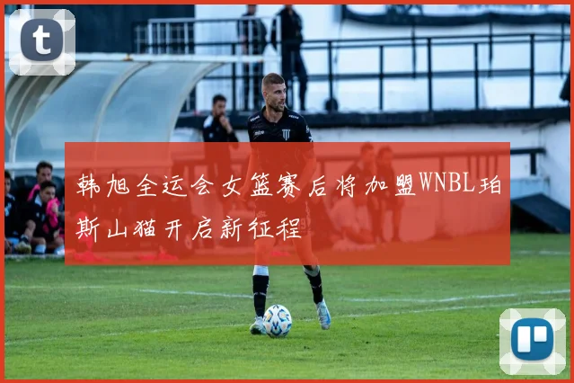 韩旭全运会女篮赛后将加盟WNBL珀斯山猫开启新征程