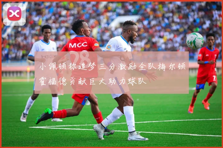 小佩顿称追梦三分激励全队梅尔顿霍福德贡献巨大助力球队