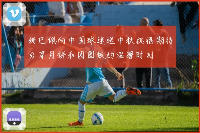 姆巴佩向中国球迷送中秋祝福期待分享月饼和团圆饭的温馨时刻