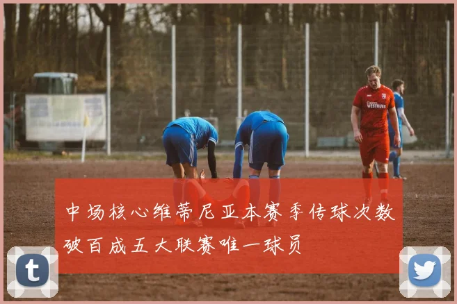 中场核心维蒂尼亚本赛季传球次数破百成五大联赛唯一球员