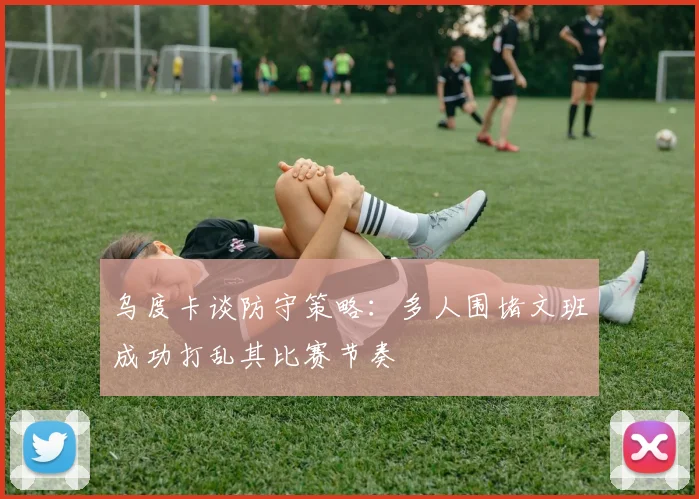 乌度卡谈防守策略：多人围堵文班成功打乱其比赛节奏