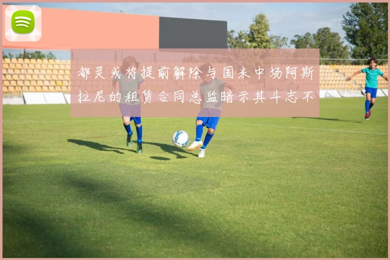都灵或将提前解除与国米中场阿斯拉尼的租赁合同总监暗示其斗志不足