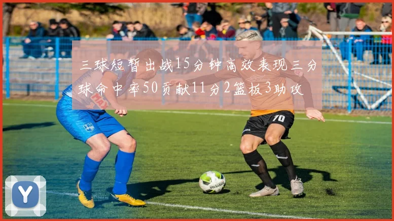 三球短暂出战15分钟高效表现三分球命中率50贡献11分2篮板3助攻
