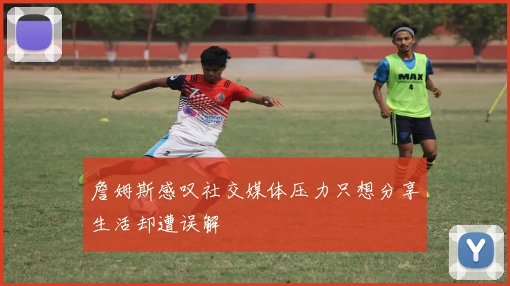 詹姆斯感叹社交媒体压力只想分享生活却遭误解