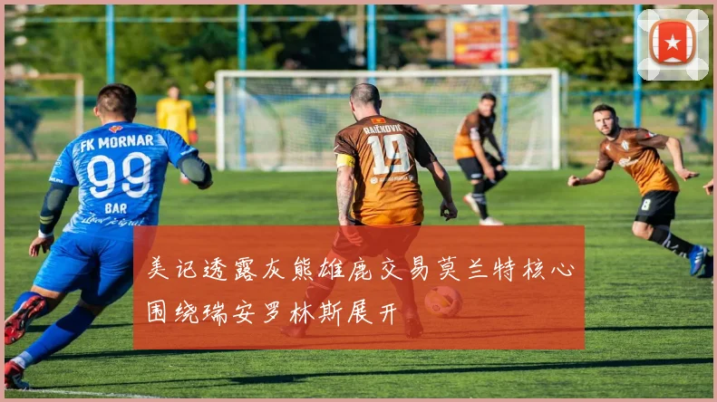 美记透露灰熊雄鹿交易莫兰特核心围绕瑞安罗林斯展开