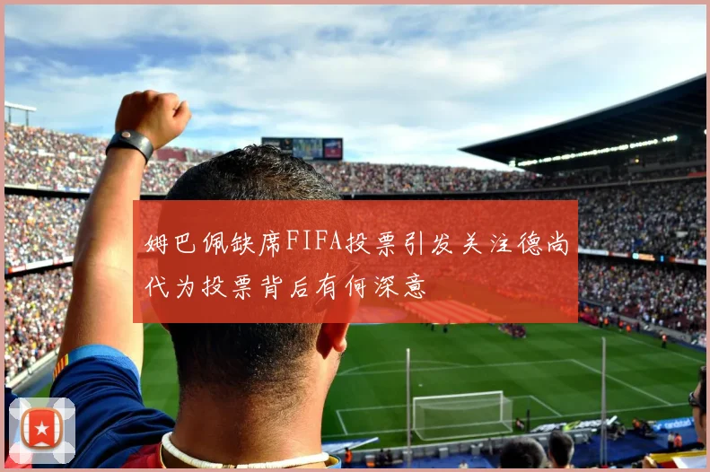 姆巴佩缺席FIFA投票引发关注德尚代为投票背后有何深意