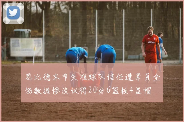 恩比德末节失准球队信任遭辜负全场数据惨淡仅得20分6篮板4盖帽
