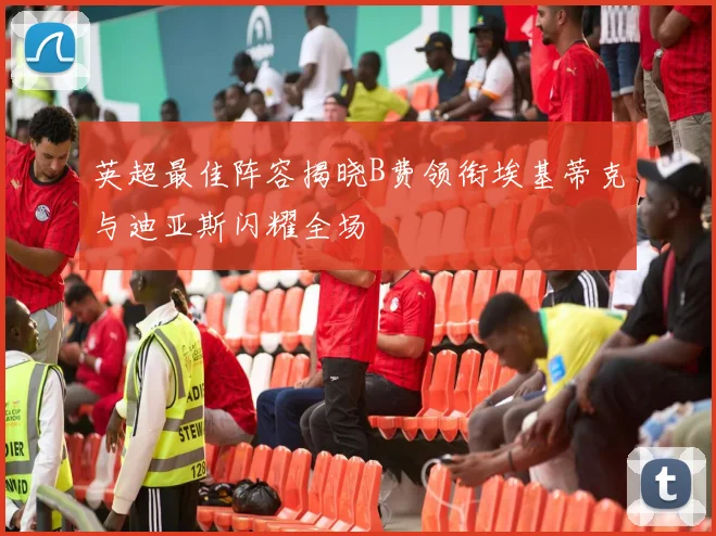 英超最佳阵容揭晓B费领衔埃基蒂克与迪亚斯闪耀全场