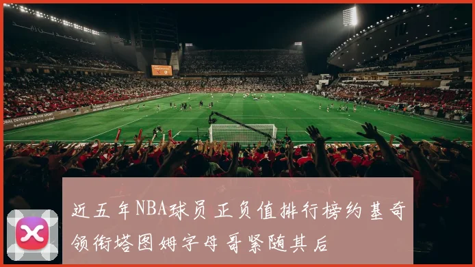 近五年NBA球员正负值排行榜约基奇领衔塔图姆字母哥紧随其后