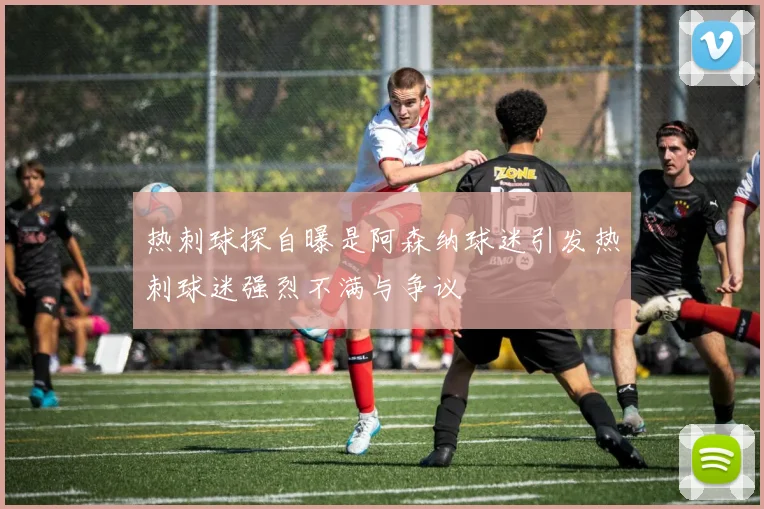 热刺球探自曝是阿森纳球迷引发热刺球迷强烈不满与争议