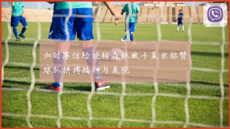 加时赛惊险逆转森林狼卡莱尔称赞球队拼搏精神与表现