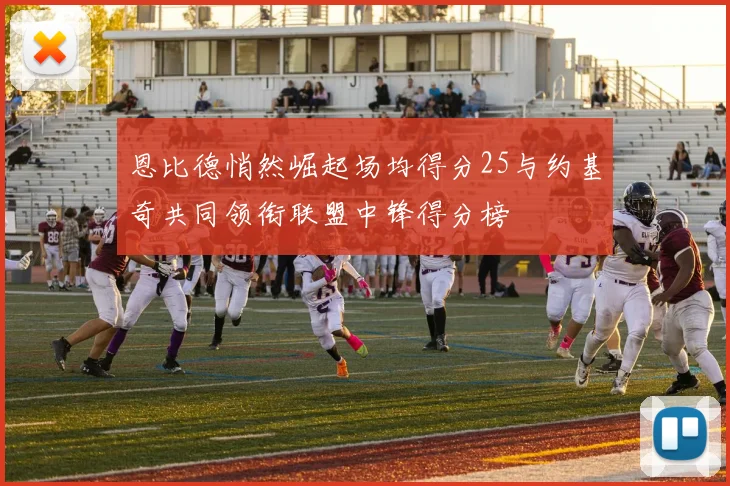 恩比德悄然崛起场均得分25与约基奇共同领衔联盟中锋得分榜