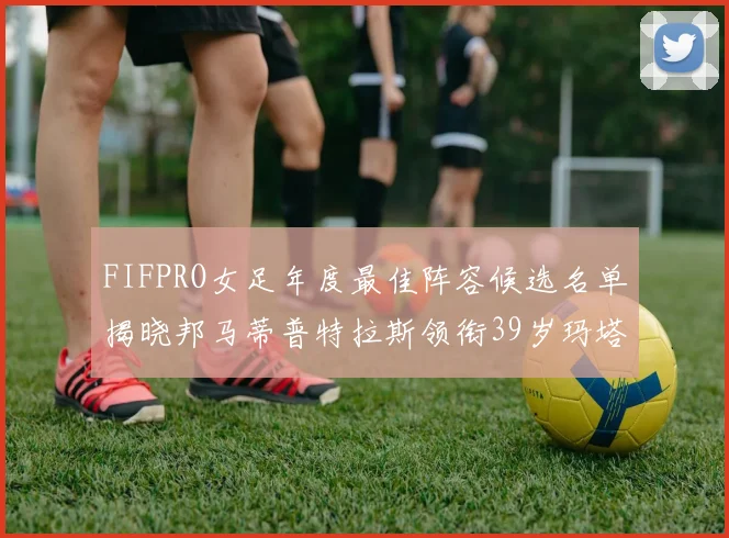 FIFPRO女足年度最佳阵容候选名单揭晓邦马蒂普特拉斯领衔39岁玛塔入围