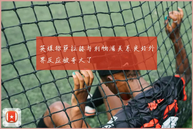 英媒称萨拉赫与利物浦关系良好外界反应被夸大了