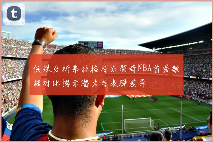 侠媒分析弗拉格与东契奇NBA首秀数据对比揭示潜力与表现差异