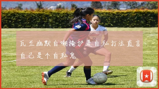 瓦兰幽默自嘲掩护是自私打法直言自己是个自私鬼