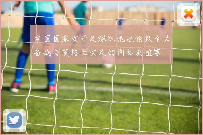 中国国家女子足球队抵达伦敦全力备战与英格兰女足的国际友谊赛
