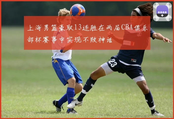 上海男篮豪取13连胜在两届CBA俱乐部杯赛事中实现不败神话